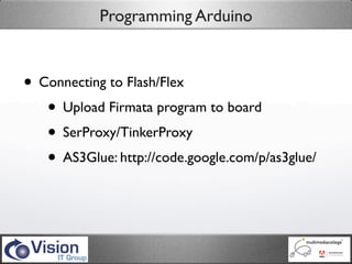 Programming Arduino



• Connecting to Flash/Flex
   • Upload Firmata program to board
   • SerProxy/TinkerProxy
   • AS3Glue: http://code.google.com/p/as3glue/
 