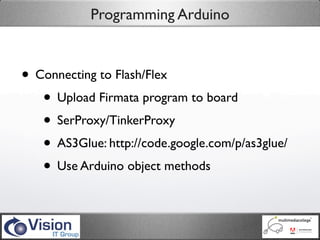 Programming Arduino



• Connecting to Flash/Flex
   • Upload Firmata program to board
   • SerProxy/TinkerProxy
   • AS3Glue: http://code.google.com/p/as3glue/
   • Use Arduino object methods
 