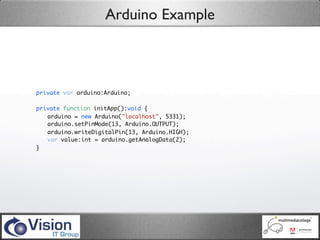 Arduino Example



private var arduino:Arduino;

private function initApp():void {
	 arduino = new Arduino("localhost", 5331);
	 arduino.setPinMode(13, Arduino.OUTPUT);
	 arduino.writeDigitalPin(13, Arduino.HIGH);
	 var value:int = arduino.getAnalogData(2);
}
 