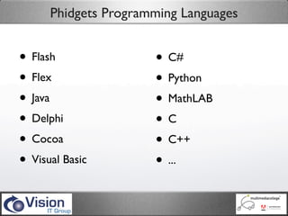 Phidgets Programming Languages


• Flash               • C#
• Flex                • Python
• Java                • MathLAB
• Delphi              •C
• Cocoa               • C++
• Visual Basic        • ...
 