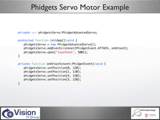 Phidgets Servo Motor Example


private var phidgetsServo:PhidgetAdvancedServo;

protected function initApp():void {
	 phidgetsServo = new PhidgetAdvancedServo();
	 phidgetsServo.addEventListener(PhidgetEvent.ATTACH, onAttach);
	 phidgetsServo.open("localhost", 5001);
}

private function onAttach(event:PhidgetEvent):void {
	 phidgetsServo.setPosition(0, 120);
	 phidgetsServo.setPosition(1, 120);
	 phidgetsServo.setPosition(4, 120);
	 phidgetsServo.setPosition(5, 120);
}
 