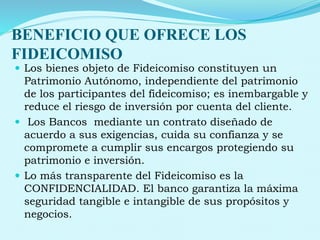 BENEFICIO QUE OFRECE LOS
FIDEICOMISO
 Los bienes objeto de Fideicomiso constituyen un
Patrimonio Autónomo, independiente del patrimonio
de los participantes del fideicomiso; es inembargable y
reduce el riesgo de inversión por cuenta del cliente.
 Los Bancos mediante un contrato diseñado de
acuerdo a sus exigencias, cuida su confianza y se
compromete a cumplir sus encargos protegiendo su
patrimonio e inversión.
 Lo más transparente del Fideicomiso es la
CONFIDENCIALIDAD. El banco garantiza la máxima
seguridad tangible e intangible de sus propósitos y
negocios.
 