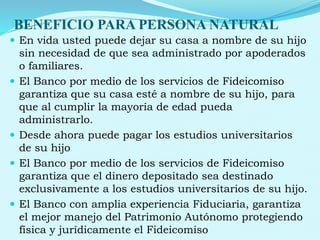 BENEFICIO PARA PERSONA NATURAL
 En vida usted puede dejar su casa a nombre de su hijo
sin necesidad de que sea administrado por apoderados
o familiares.
 El Banco por medio de los servicios de Fideicomiso
garantiza que su casa esté a nombre de su hijo, para
que al cumplir la mayoría de edad pueda
administrarlo.
 Desde ahora puede pagar los estudios universitarios
de su hijo
 El Banco por medio de los servicios de Fideicomiso
garantiza que el dinero depositado sea destinado
exclusivamente a los estudios universitarios de su hijo.
 El Banco con amplia experiencia Fiduciaria, garantiza
el mejor manejo del Patrimonio Autónomo protegiendo
física y jurídicamente el Fideicomiso
 