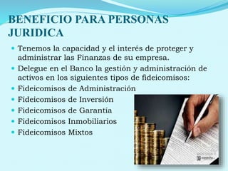 BENEFICIO PARA PERSONAS
JURIDICA
 Tenemos la capacidad y el interés de proteger y
administrar las Finanzas de su empresa.
 Delegue en el Banco la gestión y administración de
activos en los siguientes tipos de fideicomisos:
 Fideicomisos de Administración
 Fideicomisos de Inversión
 Fideicomisos de Garantía
 Fideicomisos Inmobiliarios
 Fideicomisos Mixtos
 