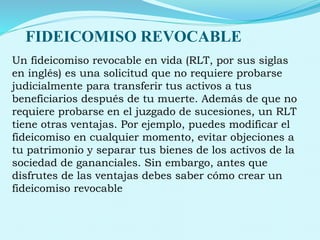 FIDEICOMISO REVOCABLE
Un fideicomiso revocable en vida (RLT, por sus siglas
en inglés) es una solicitud que no requiere probarse
judicialmente para transferir tus activos a tus
beneficiarios después de tu muerte. Además de que no
requiere probarse en el juzgado de sucesiones, un RLT
tiene otras ventajas. Por ejemplo, puedes modificar el
fideicomiso en cualquier momento, evitar objeciones a
tu patrimonio y separar tus bienes de los activos de la
sociedad de gananciales. Sin embargo, antes que
disfrutes de las ventajas debes saber cómo crear un
fideicomiso revocable
 
