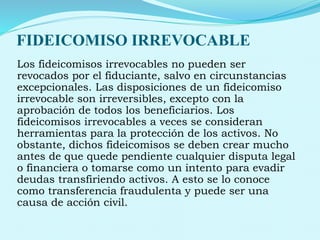 FIDEICOMISO IRREVOCABLE
Los fideicomisos irrevocables no pueden ser
revocados por el fiduciante, salvo en circunstancias
excepcionales. Las disposiciones de un fideicomiso
irrevocable son irreversibles, excepto con la
aprobación de todos los beneficiarios. Los
fideicomisos irrevocables a veces se consideran
herramientas para la protección de los activos. No
obstante, dichos fideicomisos se deben crear mucho
antes de que quede pendiente cualquier disputa legal
o financiera o tomarse como un intento para evadir
deudas transfiriendo activos. A esto se lo conoce
como transferencia fraudulenta y puede ser una
causa de acción civil.
 