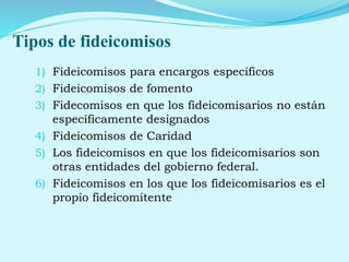 Tipos de fideicomisos
1) Fideicomisos para encargos específicos
2) Fideicomisos de fomento
3) Fidecomisos en que los fideicomisarios no están
específicamente designados
4) Fideicomisos de Caridad
5) Los fideicomisos en que los fideicomisarios son
otras entidades del gobierno federal.
6) Fideicomisos en los que los fideicomisarios es el
propio fideicomitente
 