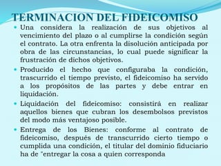 TERMINACION DEL FIDEICOMISO
 Una considera la realización de sus objetivos al
vencimiento del plazo o al cumplirse la condición según
el contrato. La otra enfrenta la disolución anticipada por
obra de las circunstancias, lo cual puede significar la
frustración de dichos objetivos.
 Producido el hecho que configuraba la condición,
trascurrido el tiempo previsto, el fideicomiso ha servido
a los propósitos de las partes y debe entrar en
liquidación.
 Liquidación del fideicomiso: consistirá en realizar
aquellos bienes que cubran los desembolsos previstos
del modo más ventajoso posible.
 Entrega de los Bienes: conforme al contrato de
fideicomiso, después de transcurrido cierto tiempo o
cumplida una condición, el titular del dominio fiduciario
ha de "entregar la cosa a quien corresponda
 