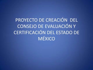 PROYECTO DE CREACIÓN DEL
  CONSEJO DE EVALUACIÓN Y
CERTIFICACIÓN DEL ESTADO DE
          MÉXICO
 
