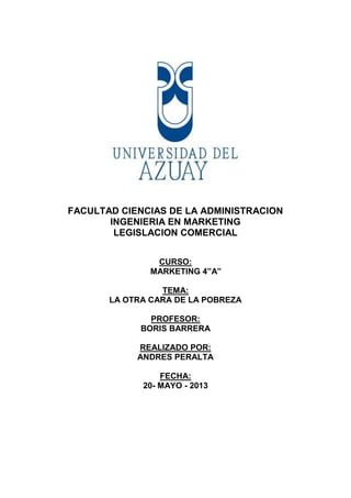 FACULTAD CIENCIAS DE LA ADMINISTRACION
INGENIERIA EN MARKETING
LEGISLACION COMERCIAL
CURSO:
MARKETING 4”A”
TEMA:
LA OTRA CARA DE LA POBREZA
PROFESOR:
BORIS BARRERA
REALIZADO POR:
ANDRES PERALTA
FECHA:
20- MAYO - 2013
 