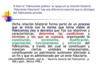 Si bien el "fideicomiso público" se apoya en la relación bilateral
"fiduciante-fiduciario" hay una diferencia esencial que lo distingue
del fideicomiso privado.
Dicha relación bilateral forma parte de un proceso
que se inicia con la norma que torna viable al
fideicomiso (ley o decreto) que fija sus objetivos y
características, determina las condiciones y
términos a los que se sujetará, organizando la
constitución, incremento, modificación,
organización, funcionamiento y extinción del
fideicomiso, a través del cual se constituyen y
manejan ciertas unidades empresariales,
constituyendo un patrimonio autónomo afectado a
un fin y que es administrado por un ente fiduciario.
(VILLAGORDOA LOZANO, José M., " Doctrina General del Fideicomiso", p.
288 y sgtes., México 1998.)
 