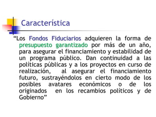 Característica
“Los Fondos Fiduciarios adquieren la forma de
presupuesto garantizado por más de un año,
para asegurar el financiamiento y estabilidad de
un programa público. Dan continuidad a las
políticas públicas y a los proyectos en curso de
realización, al asegurar el financiamiento
futuro, sustrayéndolos en cierto modo de los
posibles avatares económicos o de los
originados en los recambios políticos y de
Gobierno”
 