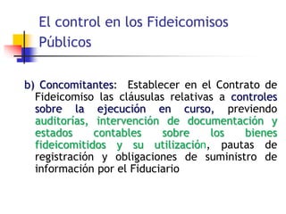 El control en los Fideicomisos
Públicos
b) Concomitantes: Establecer en el Contrato de
Fideicomiso las cláusulas relativas a controles
sobre la ejecución en curso, previendo
auditorías, intervención de documentación y
estados contables sobre los bienes
fideicomitidos y su utilización, pautas de
registración y obligaciones de suministro de
información por el Fiduciario
 