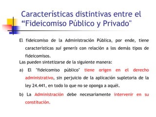 Características distintivas entre el
“Fideicomiso Público y Privado"
El fideicomiso de la Administración Pública, por ende, tiene
características sui generis con relación a los demás tipos de
fideicomisos.
Las pueden sintetizarse de la siguiente manera:
a) El "fideicomiso público" tiene origen en el derecho
administrativo, sin perjuicio de la aplicación supletoria de la
ley 24.441, en todo lo que no se oponga a aquél.
b) La Administración debe necesariamente intervenir en su
constitución.
 