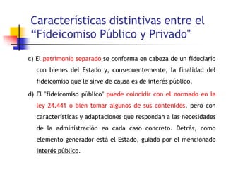 Características distintivas entre el
“Fideicomiso Público y Privado"
c) El patrimonio separado se conforma en cabeza de un fiduciario
con bienes del Estado y, consecuentemente, la finalidad del
fideicomiso que le sirve de causa es de interés público.
d) El "fideicomiso público" puede coincidir con el normado en la
ley 24.441 o bien tomar algunos de sus contenidos, pero con
características y adaptaciones que respondan a las necesidades
de la administración en cada caso concreto. Detrás, como
elemento generador está el Estado, guiado por el mencionado
interés público.
 