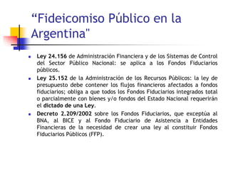 “Fideicomiso Público en la
Argentina"
 Ley 24.156 de Administración Financiera y de los Sistemas de Control
del Sector Público Nacional: se aplica a los Fondos Fiduciarios
públicos.
 Ley 25.152 de la Administración de los Recursos Públicos: la ley de
presupuesto debe contener los flujos financieros afectados a fondos
fiduciarios; obliga a que todos los Fondos Fiduciarios integrados total
o parcialmente con bienes y/o fondos del Estado Nacional requerirán
el dictado de una Ley.
 Decreto 2.209/2002 sobre los Fondos Fiduciarios, que exceptúa al
BNA, al BICE y al Fondo Fiduciario de Asistencia a Entidades
Financieras de la necesidad de crear una ley al constituir Fondos
Fiduciarios Públicos (FFP).
 