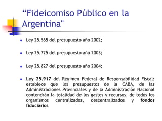 “Fideicomiso Público en la
Argentina"
 Ley 25.565 del presupuesto año 2002;
 Ley 25.725 del presupuesto año 2003;
 Ley 25.827 del presupuesto año 2004;
 Ley 25.917 del Régimen Federal de Responsabilidad Fiscal:
establece que los presupuestos de la CABA, de las
Administraciones Provinciales y de la Administración Nacional
contendrán la totalidad de los gastos y recursos, de todos los
organismos centralizados, descentralizados y fondos
fiduciarios
 