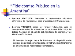 “Fideicomiso Público en la
Argentina"
 Decreto 1207/2008: mantiene el tratamiento tributario
diferencial de fideicomisos para proyectos de infraestructura.
 Decreto 906/2004: sobre los Fondos Fiduciarios, crea el
Consejo Consultivo de inversiones de los fondos fiduciarios del
Estado Nacional en el ámbito del Ministerio de Economía y de
Planificación Federal.
El Consejo instruye sobre la inversión de disponibilidades
líquidas sin aplicación temporaria en instrumentos financieros
de origen público negociables en mercados.
 
