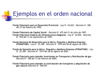 Ejemplos en el orden nacional
Fondo Fiduciario para el Desarrollo Provincial - Ley N° 24.623 - Decreto N° 286
del 27 de febrero de 1995.
Fondo Fiduciario de Capital Social - Decreto N° 675 del 21 de julio de 1997.
Fondo Fiduciario Federal de Infraestructura Regional - Ley N° 24.855 – Decreto
N° 924 del 11 de septiembre de 1997.
Fondo Nacional de Desarrollo para la Micro, Pequeña y Mediana Empresa
(FONAPYME) - Ley N° 25.300 - Decreto N° 1074 del 28 de agosto de 2001.
Fondo de Garantía para la Micro, Pequeña y Mediana Empresa (FOGAPYME) - Ley
N° 25.300 - Decreto N° 1074 del 28 de agosto de 2001.
Fondo Fiduciario para atender Inversiones en Transporte y Distribución de gas -
Decreto N° 180 del 13 de febrero de 2004.
Fondo Fiduciario para atender la contratación de transporte y adquisición de
gas natural (Decreto N° 950/04
 