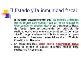El Estado y la inmunidad fiscal
|
Es nuestro entendimiento que los medios utilizados
por el Estado para cumplir con su fin de realizar el
bien común no pueden alterar su tratamiento fiscal
de fondo. Esto se desprende del principio de
realidad económica enunciado en el art. 2 de la ley
11.683 de procedimiento tributario nacional, pero
encuentra su basamento esencial en el art. 28 de la
Constitución Nacional.
 En otras palabras, debe existir neutralidad fiscal
para el Estado al aplicar distintos medios para
realizar su fin esencial.
 