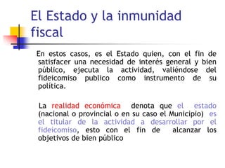 El Estado y la inmunidad
fiscal
En estos casos, es el Estado quien, con el fin de
satisfacer una necesidad de interés general y bien
público, ejecuta la actividad, valiéndose del
fideicomiso publico como instrumento de su
política.
La realidad económica denota que el estado
(nacional o provincial o en su caso el Municipio) es
el titular de la actividad a desarrollar por el
fideicomiso, esto con el fin de alcanzar los
objetivos de bien público
 