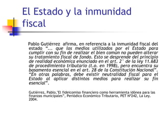El Estado y la inmunidad
fiscal
Pablo Gutiérrez afirma, en referencia a la inmunidad fiscal del
estado “... que los medios utilizados por el Estado para
cumplir con su fin de realizar el bien común no pueden alterar
su tratamiento fiscal de fondo. Esto se desprende del principio
de realidad económica enunciado en el art. 2° de la ley 11.683
de procedimiento tributario (t.o. en 1998), pero encuentra su
basamento esencial en el art. 28 de la Constitución Nacional”.
“En otras palabras, debe existir neutralidad fiscal para el
Estado al aplicar distintos medios para realizar su fin
esencial”.
Gutiérrez, Pablo,"El fideicomiso financiero como herramienta idónea para las
finanzas municipales”, Periódico Económico Tributario, PET Nª242, La Ley.
2004.
 