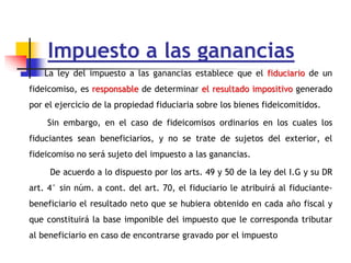 Impuesto a las ganancias
La ley del impuesto a las ganancias establece que el fiduciario de un
fideicomiso, es responsable de determinar el resultado impositivo generado
por el ejercicio de la propiedad fiduciaria sobre los bienes fideicomitidos.
Sin embargo, en el caso de fideicomisos ordinarios en los cuales los
fiduciantes sean beneficiarios, y no se trate de sujetos del exterior, el
fideicomiso no será sujeto del impuesto a las ganancias.
De acuerdo a lo dispuesto por los arts. 49 y 50 de la ley del I.G y su DR
art. 4° sin núm. a cont. del art. 70, el fiduciario le atribuirá al fiduciante-
beneficiario el resultado neto que se hubiera obtenido en cada año fiscal y
que constituirá la base imponible del impuesto que le corresponda tributar
al beneficiario en caso de encontrarse gravado por el impuesto
 