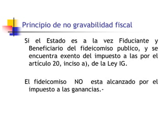 Principio de no gravabilidad fiscal
Si el Estado es a la vez Fiduciante y
Beneficiario del fideicomiso publico, y se
encuentra exento del impuesto a las por el
artículo 20, inciso a), de la Ley IG.
El fideicomiso NO esta alcanzado por el
impuesto a las ganancias.-
 
