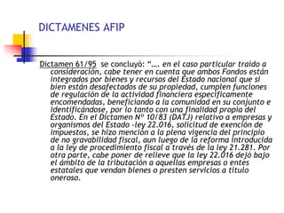 DICTAMENES AFIP
Dictamen 61/95 se concluyó: “…. en el caso particular traído a
consideración, cabe tener en cuenta que ambos Fondos están
integrados por bienes y recursos del Estado nacional que si
bien están desafectados de su propiedad, cumplen funciones
de regulación de la actividad financiera específicamente
encomendadas, beneficiando a la comunidad en su conjunto e
identificándose, por lo tanto con una finalidad propia del
Estado. En el Dictamen Nº 10/83 (DATJ) relativo a empresas y
organismos del Estado -ley 22.016, solicitud de exención de
impuestos, se hizo mención a la plena vigencia del principio
de no gravabilidad fiscal, aun luego de la reforma introducida
a la ley de procedimiento fiscal a través de la ley 21.281. Por
otra parte, cabe poner de relieve que la ley 22.016 dejó bajo
el ámbito de la tributación a aquellas empresas o entes
estatales que vendan bienes o presten servicios a título
oneroso.
 