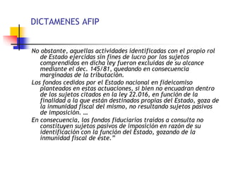 DICTAMENES AFIP
No obstante, aquellas actividades identificadas con el propio rol
de Estado ejercidas sin fines de lucro por los sujetos
comprendidos en dicha ley fueron excluidas de su alcance
mediante el dec. 145/81, quedando en consecuencia
marginadas de la tributación.
Los fondos cedidos por el Estado nacional en fideicomiso
planteados en estas actuaciones, si bien no encuadran dentro
de los sujetos citados en la ley 22.016, en función de la
finalidad a la que están destinados propias del Estado, goza de
la inmunidad fiscal del mismo, no resultando sujetos pasivos
de imposición. …
En consecuencia, los fondos fiduciarios traídos a consulta no
constituyen sujetos pasivos de imposición en razón de su
identificación con la función del Estado, gozando de la
inmunidad fiscal de éste.”
 