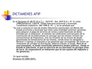 DICTAMENES AFIP
En el Dictamen Nº 48/97 (D.A.T.) - 18/9/97 - Bol. AFIP-D.G.I. Nº 12 (Julio
1998)[Santacruz, Lidia M. Fondo fiduciario provincial y municipal.
Tratamiento impositivo. IMP 1998-B, 47.- ], se ha señalado que
“Se trae a consulta el caso de fondos fiduciarios constituidos con Bienes del
Estado provincial y municipal que tiene como finalidad constituir garantías
para asegurar el pago de servicios de rentas y amortizaciones de bonos
emitidos por el fiduciante. Al analizar las condiciones contractuales de la
constitución de los fideicomisos se concluye que los mismos revisten las
características de financieros, sino los titulares de los títulos de deuda
garantizada los beneficiarios de los mismos, siendo éstos los obligados a
declarar e ingresar el impuesto a las ganancias que corresponda. De existir un
remanente de utilidad no distribuido, debería tributar el fondo. Pero en el
caso planteado, el fondo constituido administra fondos públicos, siendo el
Estado el fiduciante, el que en ejercicio de sus funciones no persigue fines
de lucro. En consecuencia se interpreta que no son sujetos del impuesto a
las ganancias. “
En igual sentido:
Dictamen 47/2004 (DAT).
 