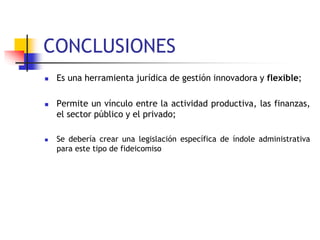 CONCLUSIONES
 Es una herramienta jurídica de gestión innovadora y flexible;
 Permite un vínculo entre la actividad productiva, las finanzas,
el sector público y el privado;
 Se debería crear una legislación específica de índole administrativa
para este tipo de fideicomiso
 