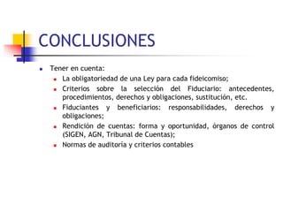 CONCLUSIONES
 Tener en cuenta:
 La obligatoriedad de una Ley para cada fideicomiso;
 Criterios sobre la selección del Fiduciario: antecedentes,
procedimientos, derechos y obligaciones, sustitución, etc.
 Fiduciantes y beneficiarios: responsabilidades, derechos y
obligaciones;
 Rendición de cuentas: forma y oportunidad, órganos de control
(SIGEN, AGN, Tribunal de Cuentas);
 Normas de auditoría y criterios contables
 