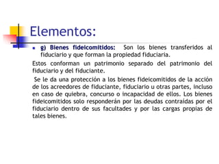 Elementos:
 g) Bienes fideicomitidos: Son los bienes transferidos al
fiduciario y que forman la propiedad fiduciaria.
Estos conforman un patrimonio separado del patrimonio del
fiduciario y del fiduciante.
Se le da una protección a los bienes fideicomitidos de la acción
de los acreedores de fiduciante, fiduciario u otras partes, incluso
en caso de quiebra, concurso o incapacidad de ellos. Los bienes
fideicomitidos solo responderán por las deudas contraídas por el
fiduciario dentro de sus facultades y por las cargas propias de
tales bienes.
 