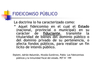 FIDEICOMISO PÚBLICO
La doctrina lo ha caracterizado como:
“ Aquel fideicomiso en el cual el Estado
(nacional, provincial o municipal) en su
carácter de fiduciante, transmite la
titularidad de bienes del dominio público o
del dominio privado de su pertenencia, o
afecta fondos públicos, para realizar un fin
lícito de interés público.
Diplotti, Adrián Malumián, Nicolás Gutiérrez, Pablo Los fideicomisos
públicos y la inmunidad fiscal del estado. PET N° 199
 
