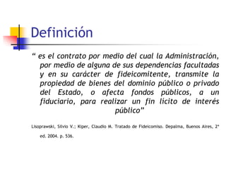 Definición
“ es el contrato por medio del cual la Administración,
por medio de alguna de sus dependencias facultadas
y en su carácter de fideicomitente, transmite la
propiedad de bienes del dominio público o privado
del Estado, o afecta fondos públicos, a un
fiduciario, para realizar un fin lícito de interés
público”
Lisoprawski, Silvio V.; Kiper, Claudio M. Tratado de Fideicomiso. Depalma, Buenos Aires, 2ª
ed. 2004. p. 536.
 
