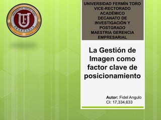 UNIVERSIDAD FERMÍN TORO
VICE-RECTORADO
ACADÉMICO
DECANATO DE
INVESTIGACIÓN Y
POSTGRADO
MAESTRIA GERENCIA
EMPRESARIAL
La Gestión de
Imagen como
factor clave de
posicionamiento
Autor: Fidel Angulo
CI: 17,334,633
 