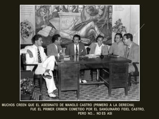 ¿QUIEN ERA EL PRESIDENTE CUBANO
EN AQUEL 26 DE FEBRERO DE 1948?
MUCHOS CREEN QUE EL ASESINATO DE MANOLO CASTRO (PRIMERO A LA DERECHA)
FUE EL PRIMER CRIMEN COMETIDO POR EL SANGUINARIO FIDEL CASTRO,
PERO NO… NO ES ASI
 