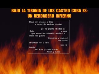 Elevo mi oración a Dios
a través de Yeshua (Jesús)
por la pronta libertad de
Cuba y para
que saque del infierno castrista a
todos los justos
(hombres y mujeres)
que están
atrapados en la isla
bajo la
tiranía
de Raúl y Fidel Castro.
Amén y Amén
 