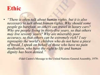 • “There is often talk about human rights, but it is also
necessary to talk about human rights. Why should some
people go barefoot, so others can travel in luxury cars?
Why are people living in thirty-five years, so that others
may live seventy years? Why are miserably poor
accuracy, so that others can be extremely rich? I say
represents the world's children who do not have a piece
of bread. I speak on behalf of those who have no pain
medication, who have the right to life and human
dignity has been denied.”
-Fidel Castro's Message to the United Nations General Assembly, 1979-
 