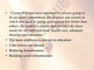 • “Castro first and most important is always going to
be an equal commitment. He despises any system in
which one class or group of people to live better than
others. He wanted a system that provides the basic
needs for all-sufficient food, health care, adequate
housing and education.”
• The main emphasis is placed on education
• Care centers are opened
• Reducing homelessness
• Building social infrastructure
 