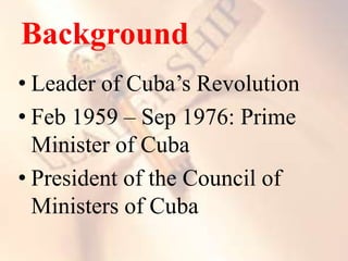 Background
• Leader of Cuba’s Revolution
• Feb 1959 – Sep 1976: Prime
Minister of Cuba
• President of the Council of
Ministers of Cuba
 