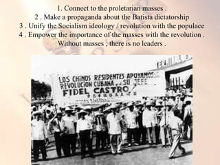 1. Connect to the proletarian masses .
2 . Make a propaganda about the Batista dictatorship
3 . Unify the Socialism ideology / revolution with the populace
4 . Empower the importance of the masses with the revolution .
Without masses , there is no leaders .
 