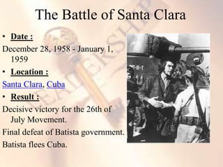 • Date :
December 28, 1958 - January 1,
1959
• Location :
Santa Clara, Cuba
• Result :
Decisive victory for the 26th of
July Movement.
Final defeat of Batista government.
Batista flees Cuba.
The Battle of Santa Clara
 