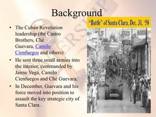 • The Cuban Revolution
leadership (the Castro
Brothers, Ché
Guevara, Camilo
Cienfuegos and others) .
• He sent three small armies into
the interior, commanded by
Jaime Vega, Camilo
Cienfuegos and Ché Guevara.
• In December, Guevara and his
force moved into position to
assault the key strategic city of
Santa Clara .
Background
 