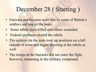 • Guevara and his men were met by some of Batista’s
soldiers and one of the tanks .
• Some rebels were killed and others wounded.
• Federal airplanes strafed the rebels.
• The soldiers on the train took up positions on a hill
outside of town and began shooting at the rebels as
well.
• The troops in the barracks did not enter the fight,
however, remaining in the military compound.
December 28 ( Starting )
 