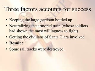 • Keeping the large garrison bottled up
• Neutralizing the armored train (whose soldiers
had shown the most willingness to fight)
• Getting the civilians of Santa Clara involved.
• Result :
• Some rail tracks were destroyed .
Three factors accounts for success
 