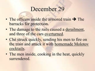 • The officers inside the armored train  The
barracks for protection.
• The damage to the rails caused a derailment,
and three of the cars overturned.
• Ché struck quickly, sending his men to fire on
the train and attack it with homemade Molotov
cocktails.
• The men inside, cooking in the heat, quickly
surrendered.
December 29
 