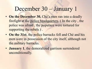 • On the December 30, Ché’s men ran into a deadly
firefight at the police headquarters. ( In the city , the
police was afraid , the populace were tortured for
supporting the rebels ) .
• On the 31st, the police barracks fell and Ché and his
men were in possession of the city itself, although not
the military barracks.
• January 1, the demoralized garrison surrendered
unconditionally.
December 30 – January 1
 