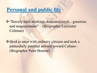 Personal and public life
“fiercely hard-working, dedicated,loyal... generous
and magnanimous” – (Biographer Leycester
Coltman)
liked to meet with ordinary citizens and took a
particularly paternal attitude toward Cubans -
(Biographer Peter Bourne)
 